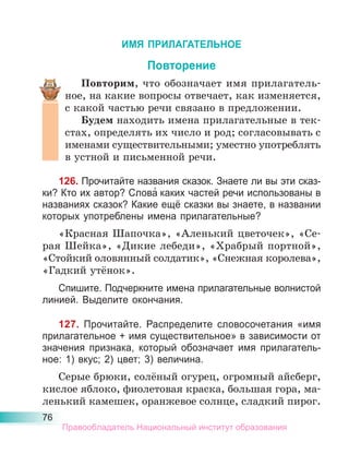 76
ИМЯ ПРИЛАГАТЕЛЬНОЕ
Повторение
Повторим, что обозначает имя прилагатель-
ное, на какие вопросы отвечает, как изменяется,
с какой частью речи связано в предложении.
Будем находить имена прилагательные в тек-
стах, определять их число и род; согласовывать с
именами существительными; уместно употреблять
в устной и письменной речи.
126. Прочитайте названия сказок. Знаете ли вы эти сказ-
ки? Кто их автор? Слова́ каких частей речи использованы в
названиях сказок? Какие ещё сказки вы знаете, в названии
которых употреблены имена прилагательные?
«Красная Шапочка», «Аленький цветочек», «Се-
рая Шейка», «Дикие лебеди», «Храбрый портной»,
«Стойкий оловянный солдатик», «Снежная королева»,
«Гадкий утёнок».
Спишите. Подчеркните имена прилагательные волнистой
линией. Выделите окончания.
127. Прочитайте. Распределите словосочетания «имя
прилагательное + имя существительное» в зависимости от
значения признака, который обозначает имя прилагатель-
ное: 1) вкус; 2) цвет; 3) величина.
Серые брюки, солёный огурец, огромный айсберг,
кислое яблоко, фиолетовая краска, большая гора, ма-
ленький камешек, оранжевое солнце, сладкий пирог.
Правообладатель Национальный институт образования
 
