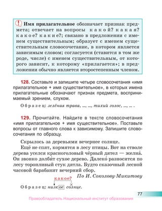 77
Имя прилагательное обозначает признак пред-
мета; отвечает на вопросы к а к о й? к а к а я?
к а к о е? к а к и е?; связано в предложении с име-
нем существительным; образует с именем суще-
ствительным словосочетание, в котором является
зависимым словом; согласуется (ставится в том же
роде, числе) с именем существительным, от кото-
рого зависит, к которому «прилагается»; в пред-
ложении обычно является второстепенным членом.
128. Составьте и запишите четыре словосочетания «имя
прилагательное + имя существительное», в которых имена
прилагательные обозначают признак предмета, восприни-
маемый зрением, слухом.
О б р а з е ц: зелёная трава, ..., ..., тихий голос, ..., ... .
129. Прочитайте. Найдите в тексте словосочетания
«имя прилагательное + имя существительное». Поставьте
вопросы от главного слова к зависимому. Запишите слово-
сочетания по образцу.
Скрылось за деревьями вечернее солнце.
Ещё не спят, кормятся в лесу птицы. Вот на стволе
дерева уселся красноголовый чёрный дятел — желна́.
Он звонко долби́т сухое дерево. Далеко́ разносится по
лесу торопливый стук дятла. Будто сказочный лесной
часовой барабанит вечерний сбор.
По И. Соколову-Микитову
О б р а з е ц: низк ое солнце.
×
к а к о е?
Правообладатель Национальный институт образования
 