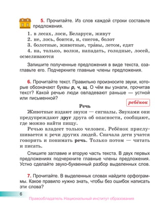 6
5. Прочитайте. Из слов каждой строки составьте
предложения.
1. в лесах, лоси, Беларуси, живут
2. не, лось, боится, и, снегов, болот
3. болотные, животные, тра́вы, летом, едят
4. на, только, волки, нападать, голодные, лосей,
осмеливаются
Запишите полученные предложения в виде текста, оза-
главьте его. Подчеркните главные члены предложения.
6. Прочитайте текст. Правильно произносите звуки, кото-
рые обозначают буквы р, ч, щ. О чём вы узнали, прочитав
текст? Какой речью люди овладевают раньше — устной
или письменной?
Речь
Животные издают звуки — сигналы. Звуками они
предупреждают друг друга об опасности, сообщают,
где можно найти пищу.
Речью владеет только человек. Ребёнок прислу-
шивается к речи других людей. Сначала дети учатся
говорить и понимать речь. Только потом — читать
и писать.
Спишите заглавие и вторую часть текста. В двух первых
предложениях подчеркните главные члены предложения.
Устно сделайте звуко-буквенный разбор выделенных слов.
7. Прочитайте. В выделенных словах найдите орфограм-
мы. Какое правило нужно знать, чтобы без ошибок написать
эти слова?
ребёнок
Правообладатель Национальный институт образования
 