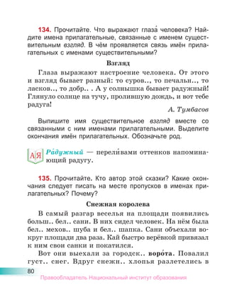 80
134. Прочитайте. Что выражают глаза́ человека? Най-
дите имена прилагательные, связанные с именем сущест-
вительным взгляд. В чём проявляется связь имён прила-
гательных с именами существительными?
Взгляд
Глаза выражают настроение человека. От этого
и взгляд бывает разный: то суров.., то печальн.., то
ласков.., то добр.. . А у солнышка бывает радужный!
Глянуло солнце на тучу, пролившую дождь, и вот тебе
радуга!
А. Тумбасов
Выпишите имя существительное взгляд вместе со
связанными с ним именами прилагательными. Выделите
окончания имён прилагательных. Обозначьте род.
Ра́дужный — перели́вами оттенков напомина-
ющий радугу.
135. Прочитайте. Кто автор этой сказки? Какие окон-
чания следует писать на месте пропусков в именах при-
лагательных? Почему?
Снежная королева
В самый разгар веселья на площади появились
больш.. бел.. сани. В них сидел человек. На нём была
бел.. мехов.. шуба и бел.. шапка. Сани объехали во-
круг площади два раза. Кай быстро верёвкой привязал
к ним свои санки и покатился.
Вот они выехали за городск.. воро́та. Повалил
густ.. снег. Вдруг снежн.. хлопья разлетелись в
Правообладатель Национальный институт образования
 