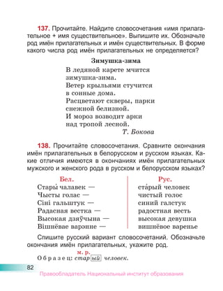 82
137. Прочитайте. Найдите словосочетания «имя прилага-
тельное + имя существительное». Выпишите их. Обозначьте
род имён прилагательных и имён существительных. В форме
какого числа род имён прилагательных не определяется?
Зимушка-зима
В ледяной карете мчится
зимушка-зима.
Ветер крыльями стучится
в сонные дома.
Расцветают скверы, парки
снежной белизной.
И мороз возводит арки
над тропой лесной.
Т. Бокова
138. Прочитайте словосочетания. Сравните окончания
имён прилагательных в белорусском и русском языках. Ка-
кие отличия имеются в окончаниях имён прилагательных
мужского и женского рода в русском и белорусском языках?
Бел.
Стары́ чалавек —
Чысты голас —
Сіні гальштук —
Радасная вестка —
Высокая дзяўчына —
Вішнёвае варэнне —
Рус.
ста́рый человек
чистый голос
синий галстук
радостная весть
высокая девушка
вишнёвое варенье
Спишите русский вариант словосочетаний. Обозначьте
окончания имён прилагательных, укажите род.
О б р а з е ц: стар ый человек.
м. р.
Правообладатель Национальный институт образования
 