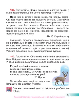 83
139. Прочитайте. Какие окончания следует писать у
имён прилагательных на месте пропусков? Почему?
Иной раз в начале осени выдаётся редк.. денёк.
Он весь будто вылит из голубого стекла. Прозрачно
синеет дальн.. лес, а берёзки на косогоре стоят тонк..
и прям.., как бел.. свечки. Синева неба, син.. даль,
блеск солнца и разноцветн.. убор лесов — всё это по-
ходит на какой-то сказочн.. праздник, на последн..
привет уходящего лета.
По Г. Скребицкому
Выпишите, вставляя пропущенные окончания, имена
прилагательные вместе с именами существительными, к
которым они относятся. Выделите окончания имён прила-
гательных, обозначьте род (в форме единственного числа).
Укажите склонение имён существительных (устно).
140. Прочитайте. Объясните написание выделенных
букв. Найдите имена прилагательные и определите их род.
У каких имён прилагательных нельзя определить род?
Густой зелёный ельник у дороги,
глубокие пушистые снега́.
В них шёл олень, могучий, тонконогий,
к спине откинув тяжкие рога́.
И. Бунин
Прочитайте текст ещё раз по слогам.
Запишите под диктовку учителя.
Сверьте записанный текст с текстом в учебном по-
собии.
Правообладатель Национальный институт образования
 