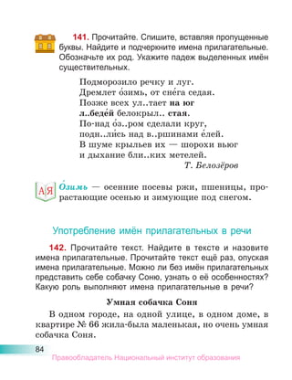 84
141. Прочитайте. Спишите, вставляя пропущенные
буквы. Найдите и подчеркните имена прилагательные.
Обозначьте их род. Укажите падеж выделенных имён
существительных.
Подморозило речку и луг.
Дремлет о́зимь, от сне́га седая.
Позже всех ул..тает на юг
л..беде́й белокрыл.. стая.
По-над о́з..ром сделали круг,
подн..ли́сь над в..ршинами е́лей.
В шуме крыльев их — шорохи вьюг
и дыхание бли..ких метелей.
Т. Белозёров
О́зимь — осенние посевы ржи, пшеницы, про-
растающие осенью и зимующие под снегом.
Употребление имён прилагательных в речи
142. Прочитайте текст. Найдите в тексте и назовите
имена прилагательные. Прочитайте текст ещё раз, опуская
имена прилагательные. Можно ли без имён прилагательных
представить себе собачку Соню, узнать о её особенностях?
Какую роль выполняют имена прилагательные в речи?
Умная собачка Соня
В одном городе, на одной улице, в одном доме, в
квартире № 66 жила-была маленькая, но очень умная
собачка Соня.
Правообладатель Национальный институт образования
 
