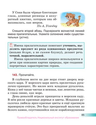 85
У Сони были чёрные блестящие
глаза, длинные ресницы и акку-
ратный хвостик, которым она об-
махивалась, как веером.
По А. Усачёву
Спишите второй абзац. Подчеркните волнистой линией
имена прилагательные. Укажите склонение имён существи-
тельных (устно).
Имена прилагательные помогают уточнить, вы-
делить предмет из ряда одинаковых предметов
(возьми белую, а не синюю блузку), делают речь
точной, выразительной.
Имена прилагательные широко используются в
речи при описании картин природы, при создании
портретных характеристик героев.
143. Прочитайте.
В глубоком месте на дне моря стоит дворец мор-
ского царя. У морского царя шесть прелестных руса-
лочек-принцесс. Но милее всех младшая русалочка.
Кожа у неё такая чистая и нежная, как лепесток розы,
а глаза синие, как море.
День-деньско́й играли принцессы в морском саду.
В нём росли красивые деревья и цветы. Младшая ру-
салочка любила ярко-красные цветы и ещё красивую
мраморную ста́тую. Это был прекрасный мальчик из
белого камня, спустившийся после кораблекрушения
Правообладатель Национальный институт образования
 