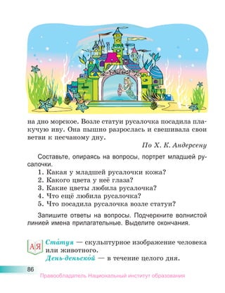 86
на дно морское. Возле статуи русалочка посадила пла-
кучую иву. Она пышно разрослась и свешивала свои
ветви к песчаному дну.
По Х. К. Андерсену
Составьте, опираясь на вопросы, портрет младшей ру-
салочки.
1. Какая у младшей русалочки кожа?
2. Какого цвета у неё глаза?
3. Какие цветы любила русалочка?
4. Что ещё любила русалочка?
5. Что посадила русалочка возле статуи?
Запишите ответы на вопросы. Подчеркните волнистой
линией имена прилагательные. Выделите окончания.
Ста́туя — скульптурное изображение человека
или животного.
День-деньско́й — в течение целого дня.
Правообладатель Национальный институт образования
 