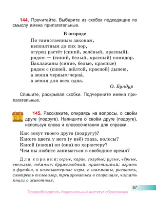 87
144. Прочитайте. Выберите из скобок подходящие по
смыслу имена прилагательные.
В огороде
По таинственным законам,
непонятным до сих пор,
огурец растёт (синий, зелёный, красный),
рядом — (синий, белый, красный) помидор.
Баклажаны (синие, белые, красные)
рядом с (синей, жёлтой, красной) дынею,
а земля черным-черна́,
а земля для всех одна.
О. Бундур
Спишите, раскрывая скобки. Подчеркните имена при-
лагательные.
145. Расскажите, опираясь на вопросы, о своём
друге (подруге). Напишите о своём друге (подруге),
используя слова и словосочетания для справки.
Как зовут твоего друга (подругу)?
Какого цвета у него (у неё) глаза, волосы?
Какой (какая) он (она) по характеру?
Чем вы любите заниматься в свободное время?
Д л я с п р а в к и: серые, карие, голубые; русые, чёрные,
светлые, тёмные; дружелюбный, приветливый; играть
в футбол, в компьютерные игры, в шахматы, рисовать,
смотреть телевизор, тренироваться в спортзале, читать
книги о животных.
Правообладатель Национальный институт образования
 