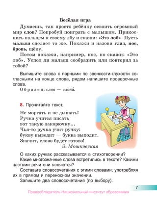 7
Весёлая игра
Думаешь, так просто ребёнку освоить огромный
мир слов? Попробуй поиграть с малышом. Прикос-
нись пальцем к своему лбу и скажи: «Это лоб». Пусть
малыш сделает то же. Покажи и назови глаз, нос,
бровь, щёку.
Потом покажи, например, нос, но скажи: «Это
лоб». Успел ли малыш сообразить или повторил за
тобой?
Выпишите слова с парными по звонкости-глухости со-
гласными на конце слова, рядом напишите проверочные
слова.
О б р а з е ц: слов — слова́.
8. Прочитайте текст.
Не моргать и не дышать!
Ручка учится писать
вот такую закорючку...
Чья-то ручка учит ручку:
букву выводит — буква выходит.
Значит, слово будет готово!
Э. Мошковская
О каких ручках рассказывается в стихотворении?
Какие многозначные слова встретились в тексте? Какими
частями речи они являются?
Составьте словосочетания с этими словами, употребляя
их в прямом и переносном значении.
Запишите два словосочетания (по выбору).
Правообладатель Национальный институт образования
 
