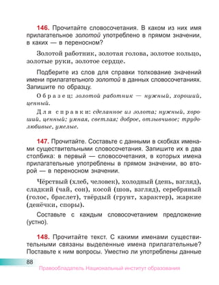 88
146. Прочитайте словосочетания. В каком из них имя
прилагательное золотой употреблено в прямом значении,
в каких — в переносном?
Золотой работник, золотая голова, золотое кольцо,
золотые руки, золотое сердце.
Подберите из слов для справки толкование значений
имени прилагательного золотой в данных словосочетаниях.
Запишите по образцу.
О б р а з е ц: золотой работник — нужный, хороший,
ценный.
Д л я с п р а в к и: сделанное из золота; нужный, хоро-
ший, ценный; умная, светлая; доброе, отзывчивое; трудо-
любивые, умелые.
147. Прочитайте. Составьте с данными в скобках имена-
ми существительными словосочетания. Запишите их в два
столбика: в первый — словосочетания, в которых имена
прилагательные употреблены в прямом значении, во вто-
рой — в переносном значении.
Чёрствый (хлеб, человек), холодный (день, взгляд),
сладкий (чай, сон), косой (шов, взгляд), серебряный
(голос, браслет), твёрдый (грунт, характер), жаркие
(денёчки, споры).
Составьте с каждым словосочетанием предложение
(устно).
148. Прочитайте текст. С какими именами существи-
тельными связаны выделенные имена прилагательные?
Поставьте к ним вопросы. Уместно ли употреблены данные
Правообладатель Национальный институт образования
 