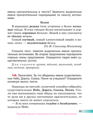 89
имена прилагательные в тексте? Замените выделенные
имена прилагательные подходящими по смыслу антони-
мами.
Белки
В вершинах редких ёлок устроены у белок холод-
ные гнёзда. В этих гнёздах белки воспитывают и кор-
мят своих огромных бельчат. Зимой в них спасаются
от тёплых ветров.
Самый скучный, самый хлопотливый зверёк в на-
ших лесах — медлительная белка.
По И. Соколову-Микитову
Спишите текст, заменяя выделенные имена прилага-
тельные антонимами. Во втором предложении подчеркните
главные члены предложения. Определите падеж имён су-
ществительных (устно).
Д л я с п р а в к и: густой, тёплый, маленький, холод-
ный, весёлый, проворный.
149. Прочитайте. За что обиделись имена существитель-
ные Небо, Дорога, Сказка, Песня на учащихся? Определите
основную мысль текста.
Однажды на светлой, солнечной лужайке собрали́сь
существительные Небо, Дорога, Сказка, Песня. Ста-
ли они высказывать свои обиды на школьников, что
те дали им в друзья постоянные прилагательные, от
которых никто не может отделаться.
— Я во всех сочинениях голубое и безоблачное, —
вздыхало Небо.
Правообладатель Национальный институт образования
 