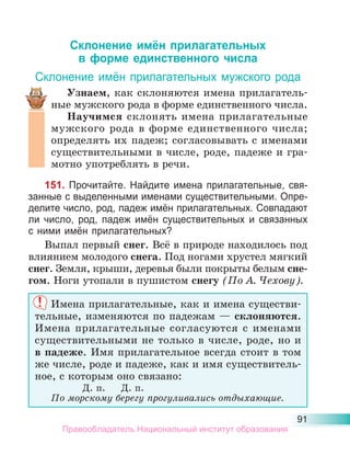 91
Склонение имён прилагательных
в форме единственного числа
Склонение имён прилагательных мужского рода
Узнаем, как склоняются имена прилагатель-
ные мужского рода в форме единственного числа.
Научимся склонять имена прилагательные
мужского рода в форме единственного числа;
определять их падеж; согласовывать с именами
существительными в числе, роде, падеже и гра-
мотно употреблять в речи.
151. Прочитайте. Найдите имена прилагательные, свя-
занные с выделенными именами существительными. Опре-
делите число, род, падеж имён прилагательных. Совпадают
ли число, род, падеж имён существительных и связанных
с ними имён прилагательных?
Выпал первый снег. Всё в природе находилось под
влиянием молодого снега. Под ногами хрустел мягкий
снег. Земля, крыши, деревья были покрыты белым сне-
гом. Ноги утопали в пушистом снегу (По А. Чехову).
Имена прилагательные, как и имена существи-
тельные, изменяются по падежам — склоняются.
Имена прилагательные согласуются с именами
существительными не только в числе, роде, но и
в падеже. Имя прилагательное всегда стоит в том
же числе, роде и падеже, как и имя существитель-
ное, с которым оно связано:
Д. п. Д. п.
По морскому берегу прогуливались отдыхающие.
Правообладатель Национальный институт образования
 