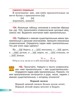 94
ГОВОРИТЕ ПРАВИЛЬНО!
В окончаниях -ого, -его имён прилагательных на
месте буквы г произносится [в]:
[в] [в]
морозного, зимнего
154. Используя таблицу склонения в качестве образца
(см. упр. 153), просклоняйте словосочетания пугливый заяц,
зимний лес. Выделите окончания имён прилагательных.
155. Подберите к именам существительным имена при-
лагательные с данными окончаниями. Запишите полученные
словосочетания. Определите падеж имён прилагательных.
Что для этого надо сделать?
На ... ом берегу, у ... ого магазина, о ... ем друге,
к ... ому ручью, в ... ем парке, из ... ого стакана, от
... ого дождя.
П. п. П. п.
О б р а з е ц: на (к а к о м?) высок ом берегу.
156. Прочитайте. Найдите в тексте словосочета-
ния «имя прилагательное + имя существительное».
Определите падеж имён прилагательных. Помните, что
имя прилагательное согласуется в роде, числе, падеже с
именем существительным, к которому относится!
Первый снежок
Первый зимний снежок белым пухом летит.
Первый лёгкий мороз веселит и бодрит.
Правообладатель Национальный институт образования
 