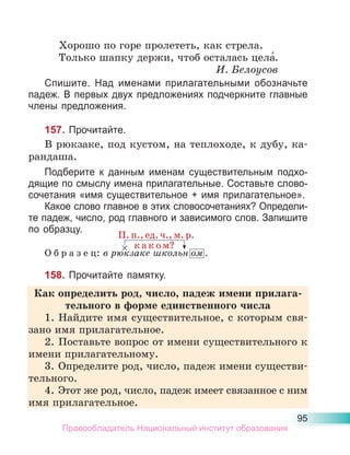 95
Хорошо по горе пролететь, как стрела.
Только шапку держи, чтоб осталась цела́.
И. Белоусов
Спишите. Над именами прилагательными обозначьте
падеж. В первых двух предложениях подчеркните главные
члены предложения.
157. Прочитайте.
В рюкзаке, под кустом, на теплоходе, к дубу, ка-
рандаша.
Подберите к данным именам существительным подхо-
дящие по смыслу имена прилагательные. Составьте слово-
сочетания «имя существительное + имя прилагательное».
Какое слово главное в этих словосочетаниях? Определи-
те падеж, число, род главного и зависимого слов. Запишите
по образцу.
О б р а з е ц: в рюкзаке школьн ом .
158. Прочитайте памятку.
Как определить род, число, падеж имени прилага-
тельного в форме единственного числа
1. Найдите имя существительное, с которым свя-
зано имя прилагательное.
2. Поставьте вопрос от имени существительного к
имени прилагательному.
3. Определите род, число, падеж имени существи-
тельного.
4. Этот же род, число, падеж имеет связанное с ним
имя прилагательное.
П. п., ед. ч., м. р.
× к а к о м?
Правообладатель Национальный институт образования
 
