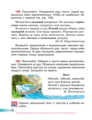 96
159. Прочитайте. Определите род, число, падеж вы-
деленных имён прилагательных. Чтобы не ошибиться, об-
ратитесь к памятке (см. упр. 158).
Ночью был сильный заморозок. Он посыпал зерни-
стым инеем крыши, захрустел под ногами.
Я оделся и вышел в сад. Резкий воздух обмыл лицо
холодной волной. Сон сразу прошёл. Разгорался рас-
свет. Берёзы за одну ночь пожелтели. Листья сыпа-
лись с них частым и печальным дождём.
По К. Паустовскому
Выпишите предложения с выделенными именами при-
лагательными. Сверху обозначьте род, число, падеж имён
прилагательных. В двух последних предложениях подчерк-
ните главные члены предложения.
160. Прочитайте. Найдите в тексте имена прилагатель-
ные. Определите их род. Объясните написание выделенных
букв. Прочитайте ещё раз по слогам, запоминая написание
каждого слова. Запишите по памяти.
Мост
Лёгкий, гибкий, навесно́й
мост над бурною рекой.
Левый с правым бережком
застегнул, как ремешком.
В. Нестеренко
Сверьте записанный текст с текстом в учебном по-
собии.
Правообладатель Национальный институт образования
 
