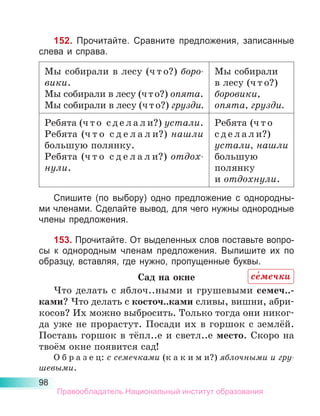 98
152. Прочитайте. Сравните предложения, записанные
слева и справа.
Мы собирали в лесу (ч т о?) боро­
вики.
Мы собирали в лесу (ч т о?) опята.
Мы собирали в лесу (ч т о?) грузди.
Мы собирали
в лесу (ч т о?)
боровики,
опята, грузди.
Ребята (ч т о  с д е л а л и?) устали.
Ребята (ч т о  с д е л а л и?) нашли
большую полянку.
Ребята (ч т о  с д е л а л и?) отдох­
нули.
Ребята (ч т о
с д е л а л и?)
устали, на­
шли
большую
полянку
и отдох­
нули.
Спишите (по выбору) одно предложение с однородны-
ми членами. Сделайте вывод, для чего нужны однородные
члены предложения.
153. Прочитайте. От выделенных слов поставьте вопро-
сы к однородным членам предложения. Выпишите их по
образцу, вставляя, где нужно, пропущенные буквы.
Сад на окне
Что делать с яблоч..ными и грушевыми семеч..-
ками? Что делать с косточ..ками сливы, вишни, абри-
косов? Их можно выбросить. Только тогда они никог-
да уже не прорастут. Посади их в горшок с землёй.
Поставь горшок в тёпл..е и светл..е место. Скоро на
твоём окне появится сад!
О б р а з е ц: с семечками (к а к и м и?) яблочными и гру­
шевыми.
се́мечки
Правообладатель Национальный институт образования
 