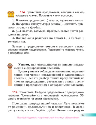 99
154. Прочитайте предложения, найдите в них од­
но­
родные члены. Поставьте к ним вопросы.
1.	В киоске продаются (...) газеты, журналы и книги.
2.	На уроках физкультуры ребята (...) бегают, пры-
гают, играют в футбол.
3.	(...) жёлтые, голубые, красные, белые цветы рас-
цвели на лугу.
4.	Почтальоны разносят по домам (...) письма и
телеграммы.
Запишите предложения вместе с вопросами к одно-
родным членам предложения. Подчеркните главные члены
в предложениях.
Узнаем, как оформляются на письме предло-
жения с однородными членами.
Будем учиться соблюдать интонацию перечис-
ления при чтении предложений с однородными
членами, делать разбор таких предложений по
членам предложения, расставлять знаки препи-
нания в предложениях с однородными членами.
155. Прочитайте. Найдите предложения с однородными
членами. Прочитайте их с интонацией перечисления. Об-
ратите внимание на знаки препинания.
Прекрасна природа нашей страны! Луга пестреют
от ромашек, колокольчиков и васильков. В лесах
растут ели, сосны, берёзы, дубы. Летом леса радуют
Правообладатель Национальный институт образования
 