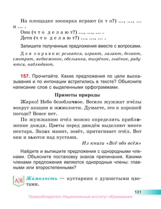 101
На площадке зоопарка играют (к т о?) ..., ..., ...
и ... .
Они (ч т о д е л а ю т?) ..., ..., ... .
Дети (ч т о д е л а ю т?) ..., ..., ... .
Запишите полученные предложения вместе с вопросами.
Д л я  с п р а в к и: резвятся, играют, лазают, бегают,
смотрят, медвежонок, обезьянка, тигрёнок, львёнок, раду­
ются, наблюдают.
157. Прочитайте. Какие предложения по цели выска-
зывания и по интонации встретились в тексте? Объясните
написание слов с выделенными орфограммами.
Приметы природы
Жарко! Небо безоблачное. Весело жужжат пчёлы
вокруг акации и жимолости. Думаете, это к хорошей
погоде? Вовсе нет.
По жужжанию пчёл можно определить прибли-
жение дождя. Цветы перед дождём выделяют много
нектара. Запах манит, зовёт, притягивает пчёл. Вот
они и вьются над кустами.
Из книги «Всё обо всём»
Найдите и выпишите предложения с однородными чле-
нами. Объясните постановку знаков препинания. Какими
членами предложения являются однородные члены: глав-
ными или второстепенными?
Жи́молость  — кустарник с душистыми цве­
тами.
Правообладатель Национальный институт образования
 