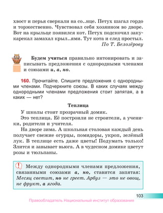 103
хвост и перья сверкали на со..нце. Петух шагал гордо
и торжественно. Чувствовал себя хозяином во дворе.
Вот на крыльце появился кот. Петух подскочил заку-
карекал замахал крыл..ями. Тут кота и след простыл.
По Т. Белозёрову
Будем учиться правильно интонировать и за-
писывать предложения с однородными членами
и союзами и, а, но.
160. Прочитайте. Спишите предложения с однородны-
ми членами. Подчеркните союзы. В каких случаях между
однородными членами предложения стоит запятая, а в
каких — нет?
Теплица
У школы стоит прозрачный домик.
Это теплица. Её построили не строители, а учени-
ки, родители и учителя.
На дворе зима. А школьная столовая каждый день
получает свежие огурцы, помидоры, укроп, зелёный
лук. В теплице есть даже цветы! Подумать только!
Злится и завывает вьюга. А в чудесном домике цветут
розы и тюльпаны.
Между однородными членами предложения,
связанными союзами а, но, ставится запятая:
Месяц светит, но не греет. Арбуз — это не овощ,
не фрукт, а ягода.
Правообладатель Национальный институт образования
 