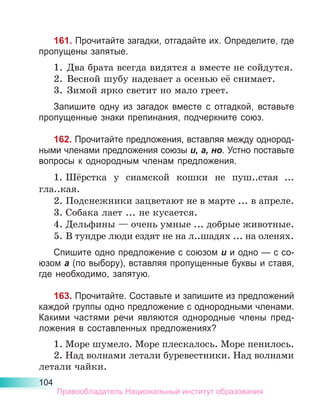 104
161. Прочитайте загадки, отгадайте их. Определите, где
пропущены запятые.
1.	 Два брата всегда видятся а вместе не сойдутся.
2.	 Весной шубу надевает а осенью её снимает.
3.	 Зимой ярко светит но мало греет.
Запишите одну из загадок вместе с отгадкой, вставьте
пропущенные знаки препинания, подчеркните союз.
162. Прочитайте предложения, вставляя между однород-
ными членами предложения союзы и, а, но. Устно поставьте
вопросы к однородным членам предложения.
1.	Шёрстка у сиамской кошки не пуш..стая ...
гла..кая.
2.	Подснежники зацветают не в марте ... в апреле.
3.	Собака лает ... не кусается.
4.	Дельфины — очень умные ... добрые животные.
5.	В тундре люди ездят не на л..шадях ... на оленях.
Спишите одно предложение с союзом и и одно — с со-
юзом а (по выбору), вставляя пропущенные буквы и ставя,
где необходимо, запятую.
163. Прочитайте. Составьте и запишите из предложений
каждой группы одно предложение с однородными членами.
Какими частями речи являются однородные члены пред-
ложения в составленных предложениях?
1. Море шумело. Море плескалось. Море пенилось.
2. Над волнами летали буревестники. Над волнами
летали чайки.
Правообладатель Национальный институт образования
 