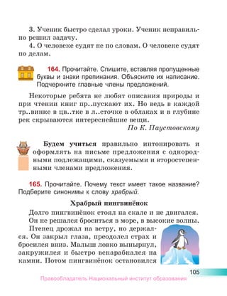 105
3. Ученик быстро сделал уроки. Ученик неправиль-
но решил задачу.
4. О человеке судят не по словам. О человеке судят
по делам.
164. Прочитайте. Спишите, вставляя пропущенные
буквы и знаки препинания. Объясните их написание.
Подчеркните главные члены предложений.
Некоторые ребята не любят описания природы и
при чтении книг пр..пускают их. Но ведь в каждой
тр..винке в цв..тке в л..сточке в облаках и в глубине
рек скрываются интереснейшие вещи.
По К. Паустовскому
Будем учиться правильно интонировать и
офор­
млять на письме предложения с однород­
ными подлежащими, сказуемыми и второсте­
пен­
ными членами предложения.
165. Прочитайте. Почему текст имеет такое название?
Подберите синонимы к слову храбрый.
Храбрый пингвинёнок
Долго пингвинёнок стоял на скале и не двигался.
Он не решался броситься в море, в высокие волны.
Птенец дрожал на ветру, но держал-
ся. Он закрыл глаза, преодолел страх и
бросился вниз. Малыш ловко вынырнул,
закружился и быстро вскарабкался на
камни. Потом пингвинёнок остановился
Правообладатель Национальный институт образования
 