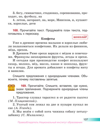 107
3. бегу, гимнастике, стадионах, соревнования, про-
ходят, по, футболу, на
4. летом, загорают, на, море, Минском, и, купают-
ся, взрослые, дети
168. Прочитайте текст. Продумайте план текста, под-
готовьтесь к пересказу.
Конфеты
Уже в древние времена малыши и взрослые люби-
ли полакомиться конфетами. Их делали из фиников,
мёда, орехов.
В Древнем Риме орехи варили с мёдом и семечка-
ми. Французы засахаривали фрукты, ягоды и орехи.
И сегодня при производстве конфет используют
сахар, молоко, мёд, масло, какао и шоколад, фрук-
ты и ягоды. Для аромата добавляют в конфеты мяту
и ванилин.
Спишите предложения с однородными членами. Объ-
ясните, почему поставлены запятые.
169. Прочитайте. Спишите, вставляя, где нужно,
знаки препинания. Подчеркните однородные члены
предложения.
1.	Трактор слушал тарахтел и от радости пыхтел
(М. Пляцковский).
2.	Усатый сом лежал на дне и пузыри пускал во
сне (А. Усачёв).
3.	Мы везём с собой кота чижика собаку петьку-
забияку (С. Михалков).
шокола́д
Правообладатель Национальный институт образования
 
