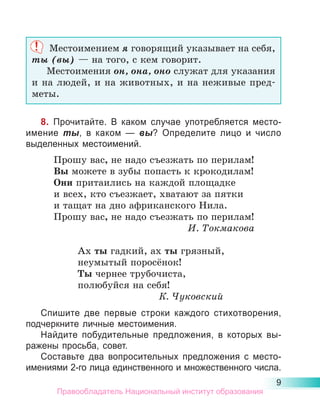 9
Местоимением я говорящий указывает на себя,
ты (вы) — на того, с кем говорит.
Местоимения он, она, оно служат для указания
и на людей, и на животных, и на неживые пред-
меты.
8. Прочитайте. В каком случае употребляется место­
имение ты, в каком  — вы? Определите лицо и число
выделенных местоимений.
Прошу вас, не надо съезжать по перилам!
Вы можете в зубы попасть к крокодилам!
Они притаились на каждой площадке
и всех, кто съезжает, хватают за пятки
и тащат на дно африканского Нила.
Прошу вас, не надо съезжать по перилам!
И. Токмакова
Ах ты гадкий, ах ты грязный,
неумытый поросёнок!
Ты чернее трубочиста,
полюбуйся на себя!
К. Чуковский
Спишите две первые строки каждого стихотворения,
подчеркните личные местоимения.
Найдите побудительные предложения, в которых вы-
ражены просьба, совет.
Составьте два вопросительных предложения с место­
имениями 2-го лица единственного и множественного числа.
Правообладатель Национальный институт образования
 