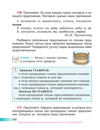 108
170. Прочитайте. Из слов каждой строки составьте и за-
пишите пред­
ло­
жения. Поставьте нужные знаки препинания.
1.	изловили, в, мышеловку, кошку, посадили,
мыши
2.	солнце, гуляло, по, тучу, забежало, небу, и, за
3.	лягушата, поливали, из, прибегали, ушата
По К. Чуковскому
Разберите записанные предложения по членам пред-
ложения. Какой частью речи являются однородные члены
предложения? Определите (устно) падеж выделенных имён
существительных.
Уша́т — бочка с двумя ушами,
в которых есть прорези.
Запятая СТАВИТСЯ:
•	 если однородные члены предложения соедине-
ны с помощью союзов а или но;
•	 если между однородными членами нет союзов;
•	 если однородные члены предложения соедине-
ны с помощью союза и, который повторяется.
Запятая НЕ СТАВИТСЯ
если однородные члены предложения соединены
с помощью союза и, который не повторяется.
171. Прочитайте. Найдите предложения, в которых есть
повторяющиеся союзы при однородных членах предложе-
ния. Спишите их, поставьте знаки препинания.
Правообладатель Национальный институт образования
 