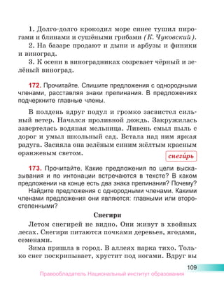 109
1.	Долго-долго крокодил море синее тушил пиро­
гами и блинами и сушёными грибами (К. Чуковский).
2.	На базаре продают и дыни и арбузы и финики
и виноград.
3.	К осени в виноградниках созревает чёрный и зе-
лёный виноград.
172. Прочитайте. Спишите предложения с однородными
члена­
ми, расставляя знаки препинания. В предложениях
подчеркните главные члены.
В полдень вдруг подул и громко засвистел силь-
ный ветер. Начался проливной дождь. Закружилась
завертелась водяная мельница. Ливень смыл пыль с
дорог и умыл школьный сад. Встала над ним яркая
радуга. Засияла она зелёным синим жёлтым красным
оранжевым светом.
173. Прочитайте. Какие предложения по цели выска-
зывания и по интонации встречаются в тексте? В каком
предложении на конце есть два знака препинания? Почему?
Найдите предложения с однородными членами. Какими
членами предложения они являются: главными или второ-
степенными?
Снегири
Летом снегирей не видно. Они живут в хвойных
лесах. Снегири питаются почками деревьев, ягодами,
семенами. 
Зима пришла в город. В аллеях парка тихо. Толь-
ко снег поскрипывает, хрустит под ногами. Вдруг вы
снеги́рь
Правообладатель Национальный институт образования
 