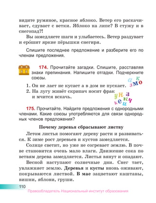 110
видите румяное, красное яблоко. Ветер его раскачи-
вает, сдувает с ветки. Яблоко на липе? В стужу и в
снегопад?!
Вы замедляете шаги и улыбаетесь. Ветер раздувает
и еро́шит яркие пёрышки снегиря.
Спишите последнее предложение и разберите его по
членам предложения.
174. Прочитайте загадки. Спишите, расставляя
знаки препинания. Напишите отгадки. Подчеркните
союзы.
1.	Он не лает не кусает а в дом не пускает.
2.	На лугу живёт скрипач носит фрак
	 и мчится вскачь.
175. Прочитайте. Найдите предложения с однородными
членами. Какие союзы употребляются для связи однород-
ных членов предложения?
Почему деревья сбрасывают листву
Летом листья помогают дереву расти и развивать-
ся. К зиме рост деревьев и кустов замедляется.
Солнце светит, но уже не согревает землю. В поч­
ве становится очень мало влаги. Движение сока по
ветвям дерева замедляется. Листья вянут и опадают.
Весной наступают солнечные дни. Снег тает,
увлаж­
няет землю. Деревья и кусты вновь оживают,
по­
крываются листвой. В мае зацветают каштаны,
вишни, яблони, груши.
а к
змо
з
унк
кеич
Правообладатель Национальный институт образования
 
