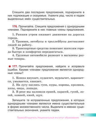 111
Спишите два последних предложения, подчеркните в
них подлежащие и сказуемые. Укажите род, число и падеж
выделенных имён существительных.
176. Прочитайте. Спишите предложения с однородными
членами. Подчеркните в них главные члены предложения.
1.	Ранним утром оживает движение на дорогах
города.
2.	Трамваи, автобусы и троллейбусы доставляют
людей на работу.
3.	Транспортные средства помогают жителям горо-
да быстро и комфортно передвигаться.
4.	Грузовые автомобили развозят в магазины раз-
ные товары.
177. Прочитайте предложения, найдите и исправьте
ошибки. Какими членами предложения являются однород-
ные члены?
1.	 Кошка мяукает, кудахчет, мурлычет, царапает-
ся, умывается, квакает.
2.	 На лугу паслись гуси, куры, коровы, кролики,
козы, овцы, лошади.
3.	 В реке мы наловили ершей, карасей, гусей, ло-
сей, камней, ежей, щук.
Запишите те исправленные предложения, в которых
однородными членами являются имена существительные
в форме множественного числа. Выделите в именах суще-
ствительных окончания, укажите падеж.
Правообладатель Национальный институт образования
 