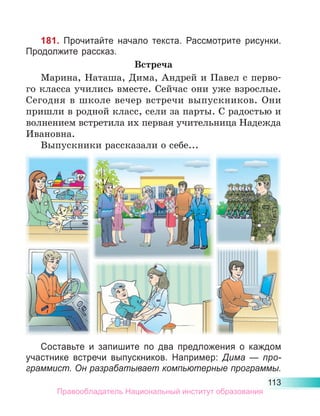 113
181. Прочитайте начало текста. Рассмотрите рисунки.
Продолжите рассказ.
Встреча
Марина, Наташа, Дима, Андрей и Павел с перво-
го класса учились вместе. Сейчас они уже взрослые.
Сегодня в школе вечер встречи выпуск­
ников. Они
пришли в родной класс, сели за парты. С радостью и
волнением встретила их первая учительница Надежда
Ивановна.
Выпускники рассказали о себе...
Составьте и запишите по два предложения о каждом
участнике встречи выпускников. Например: Дима  — про-
граммист. Он разрабатывает компьютерные программы.
Правообладатель Национальный институт образования
 