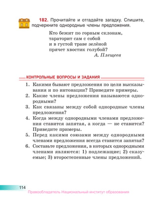 114
182. Прочитайте и отгадайте загадку. Спишите,
подчеркните однородные члены предложения.
Кто бежит по горным склонам,
тараторит сам с собой
и в густой траве зелёной
прячет хвостик голубой?
А. Плещеев
КОНТРОЛЬНЫЕ ВОПРОСЫ И ЗАДАНИЯ
1.	 Какими бывают предложения по цели высказы-
вания и по интонации? Приведите примеры.
2.	 Какие члены предложения называются одно-
родными?
3.	 Как связаны между собой однородные члены
предложения?
4.	 Когда между однородными членами предложе-
ния ставится запятая, а когда — не ставится?
Приведите примеры.
5.	 Перед какими союзами между однородными
членами предложения всегда ставится запятая?
6.	 Составьте предложения, в которых однородными
членами являются: 1) подлежащие; 2) сказу­
емые; 3) второстепенные члены предложений.
Правообладатель Национальный институт образования
 
