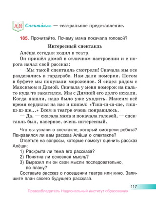 117
Спекта́кль — театральное представление.
185. Прочитайте. Почему мама покачала головой?
Интересный спектакль
Алёша сегодня ходил в театр.
Он пришёл домой в отличном настроении и с по-
рога начал свой рассказ:
— Мы такой спектакль смотрели! Сначала мы все
раздевались в гардеробе. Нам дали номерки. Потом
в буфете мы покупали мороженое. Я сидел рядом с
Максимом и Димой. Сначала у меня номерок на паль-
то куда-то закатился. Мы с Димкой его долго искали.
Когда нашли, надо было уже уходить. Максим всё
время сердился на нас и шипел: «Тиш-ш-ш-ше, тиш-
ш-ш-ше...» Всем в театре очень понравилось.
— Да, — сказала мама и покачала головой, — спек-
такль был, наверное, очень интересный.
Что вы узнали о спектакле, который смотрели ребята?
Понравился ли вам рассказ Алёши о спектакле?
Ответьте на вопросы, которые помогут оценить рассказ
Алёши:
1)	 Раскрыта ли тема его рассказа?
2)	 Понятна ли основная мысль?
3)	 Выразил ли он свои мысли последовательно,
	 по плану?
Составьте рассказ о посещении театра или кино. Запи­
шите план своего будущего рассказа.
Правообладатель Национальный институт образования
 