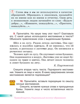 10
Слова ты и вы не используются в качестве
обращений. Обращаясь к знакомым, называйте
их по имени или по имени и отчеству. Свою речь
к незнакомым людям начинайте со слов: «Будьте
добры...», «Извините, пожалуйста...», «Простите,
пожалуйста...».
9. Прочитайте. На какую тему этот текст? Озаглавьте
его. С какой целью используются местоимения в тексте?
Объясните правописание слов с выделенными буквами.
Шёл я по лугу. Рядом летела ласточка. Она кру-
жилась и жалобно кричала. Я не понимал, что ей
нужно, и рассказал о ласточке деду. Он посмеялся и
разъяснил загадку.
Человек идёт по лугу. Он спугивает сотни букашек.
Они поднимаются в воздух. Ласточка уже не ищет бу-
кашек на траве и цветах. Она летает около человека
и ловит букашек на лету.
К. Паустовский
Спишите вторую часть текста. Подчеркните местоиме-
ния. Укажите их лицо и число. В каких предложениях личное
местоимение является подлежащим?
10. Прочитайте, вставьте подходящие по смыслу
личные местоимения.
Спишите, вставляя нужные слова и пропущенные
буквы. Укажите лицо и число вставленных место­
имений.
Правообладатель Национальный институт образования
 