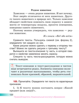 120
Редкое животное
Хамелеон — очень редкое животное. И вот почему.
Этот зверёк отличается от всех животных. Друго-
го такого животного в природе нет. Только хамелеон
обладает свойством изменять свою окраску в зависи-
мости от температуры воздуха, яркости освещения,
поведения самого животного.
Поэтому можно утверждать, что хамелеон — ред-
кое животное.
Из книги «Всё обо всём»
Сравните тексты. Пользуясь схемой (см. форзац 2),
определите тип каждого из них.
Какие рисунки можно сделать к первому и второму тек-
стам? Можно ли сделать рисунок к третьему тексту?
Выпишите из текста-описания ту часть, в которой гово-
рится о свойстве хамелеона менять окраску.
Спишите ту часть текста-рассуждения, которую можно
считать выводом.
Текст-описание и текст-рассуждение в чистом
виде встречаются редко. Элементы описания вклю-
чают в различные высказывания, чтобы речь ста­
новилась более красивой, образной, выразительной.
189. Прочитайте. Определите тип текста по характерным
признакам.
I.	 1) К тексту можно поставить вопрос «Какой
предмет (или лицо)?».
Правообладатель Национальный институт образования
 