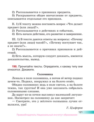 121
2)	 Рассказывается о признаках предмета.
3)	 Раскрывается общее впечатление от предмета,
описываются отдельные его признаки.
II. 1) К тексту можно поставить вопрос «Что делает
предмет (или лицо)?».
2)	 Рассказывается о действиях и событиях.
3)	 Есть начало действия, его развитие и завер­
шение.
III. 1) В тексте даются ответы на вопросы: «Почему
предмет (или лицо) такой?», «Почему поступает так,
а не иначе?».
2) Рассказывается о причинах признаков и дей-
ствий.
3) Есть мысль, которую следует доказать, имеются
доказательства, вывод.
190. Прочитайте тексты. Определите, к какому типу они
относятся. Докажите.
Соломинка
Лежала в поле соломинка, а потом её ветер поднял
зачем-то. Поднял, покружил и на болото отнёс.
Обидно соломинке: ведь в поле светло, а на болоте
темно, так грустно! И она уже заплакать собралась
соломенными слезами.
Да вдруг из-за кочки выглянул маленький лягушо-
нок. Посмотрел на соломинку да как закричит:
— Смотрите, это у жёлтого солнышка лучик от-
валился, ура!
Г. Цыферов
Правообладатель Национальный институт образования
 