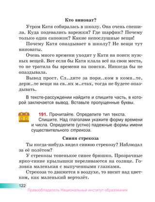 122
Кто виноват?
Утром Катя собиралась в школу. Она очень спеши-
ла. Куда подевались варежки? Где шарфик? Почему
только один сапожок? Какие непослушные вещи!
Почему Катя опаздывает в школу? Не вещи тут
виноваты.
Очень много времени уходит у Кати на поиск нуж-
ных вещей. Вот если бы Катя клала всё на свои места,
то не тратила бы времени на поиски. Никогда бы не
опаздывала.
Вывод прост. Сл..дите за поря..ком в комн..те,
держ..те вещи на св..их м..стах, тогда не будете опаз-
дывать.
В тексте-рассуждении найдите и спишите часть, в кото-
рой заключается вывод. Вставьте пропущенные буквы.
191. Прочитайте. Определите тип текста.
Спишите. Над глаголами укажите форму времени
и числа. Определите (устно) падежные формы имени
существительного стрекоза.
Синяя стрекоза
Ты когда-нибудь видел синюю стрекозу? Наблюдал
за её полётом?
У стрекозы тоненькое синее брюшко. Прозрачные
ярко-синие крылышки переливаются на солнце. Го-
ловка маленькая с выпученными глазками.
Стрекоза то движется в воздухе, то висит над цвет-
ком, как маленький вертолёт.
Правообладатель Национальный институт образования
 