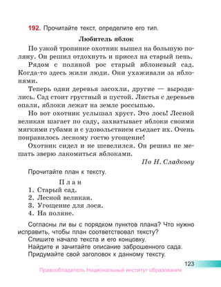 123
192. Прочитайте текст, определите его тип.
Любитель яблок
По узкой тропинке охотник вышел на большую по-
ляну. Он решил отдохнуть и присел на старый пень.
Рядом с поляной рос старый яблоневый сад.
Ко­
гда-то здесь жили люди. Они ухаживали за ябло-
нями.
Теперь одни деревья засохли, другие — выроди-
лись. Сад стоит грустный и пустой. Листья с деревьев
опали, яблоки лежат на земле россыпью.
Но вот охотник услышал хруст. Это лось! Лесной
великан шагает по саду, захватывает яблоки своими
мягкими губами и с удовольствием съедает их. Очень
понравилось лесному гостю угощение!
Охотник сидел и не шевелился. Он решил не ме-
шать зверю лакомиться яблоками.
По Н. Сладкову
Прочитайте план к тексту.
П л а н
1.	 Старый сад.
2.	 Лесной великан.
3.	 Угощение для лося.
4.	 На поляне.
Согласны ли вы с порядком пунктов плана? Что нужно
исправить, чтобы план соответствовал тексту?
Спишите начало текста и его концовку.
Найдите и зачитайте описание заброшенного сада.
Придумайте свой заголовок к данному тексту.
Правообладатель Национальный институт образования
 