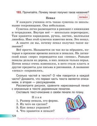 124
193. Прочитайте. Почему пенал получил такое название?
Пенал
У каждого ученика есть такая сумочка со школь-
ными сокровищами. Она небольшая.
Сумочка легко размещается в рюкзаке с книжками
и тетрадками. Внутри неё — несколько перегородок.
Там хранятся карандаши, ручка, ластик, маленькая
линейка. Имя этой сумочки известно всем. Это пенал.
А знаете ли вы, почему пенал получил такое на-
звание?
Всё просто. Называется он так из-за пёрышек, ко-
торые в прежние времена носили в пеналах. На латин-
ский язык «перо» переводится как «пенна». Раньше
пеналы делали из дерева, в них лежали только перья.
Потом пенал очень изменился, в него стали класть и
другие предметы для письма и рисования. А название
«пенал» сохранилось.
Сколько частей в тексте? О чём говорится в каждой
части? Докажите, что первая часть текста является описа-
нием, а вторая — рассуждением.
Рассмотрите рисунок, сравните нарисованный пенал
с описанным в тексте деревянным пеналом.
Составьте текст-описание о своём пенале по плану.
П л а н
1. Размер пенала, его форма.
2. Из чего он сделан?
3. Как пенал украшен?
4. Что хранится в пенале?
пена́л
Правообладатель Национальный институт образования
 