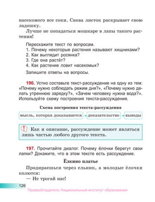 126
насекомого все соки. Снова листок раскрывает свою
ладошку.
Лучше не попадаться мошкаре в лапы такого рас-
тения!
Перескажите текст по вопросам.
1. Почему некоторые растения называют хищниками?
2. Как выглядит росянка?
3. Где она растёт?
4. Как растение ловит насекомых?
Запишите ответы на вопросы.
196. Устно составьте текст-рассуждение на одну из тем:
«Почему нужно соблюдать режим дня?», «Почему нужно де-
лать утреннюю зарядку?», «Зачем человеку нужна вода?».
Используйте схему построения текста-рассуждения.
Как и описание, рассуждение может являться
лишь частью любого другого текста.
197. Прочитайте диалог. Почему ёлочки берегут свои
лапки? Докажите, что в этом тексте есть рассуждение.
Ёлкино платье
Продираешься через ельник, а молодые ёлочки
колются:
— Не трогай нас!
мысль, которая доказывается
Схема построения текста-рассуждения
доказательство выводы
Правообладатель Национальный институт образования
 
