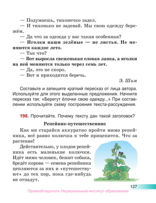 127
— Подумаешь, тихонечко задел.
— И тихонько не задевай. Мы свою одежду бере-
жём.
— Да что за одежда у вас такая особенная?
— Иголки наши зелёные  — не листья. Не ме­
няются каждое лето.
— Так что?
— Вот выросла свеженькая еловая лапка, а иголки
на ней меняются только через семь лет.
— Да, это не скоро.
— Вот и приходится беречь.
Э. Шим
Составьте и запишите краткий пересказ от лица автора.
Используйте для этого выделенные предложения. Начните
пересказ так: «Берегут ёлочки свою одежду...» При состав-
лении используйте схему построения текста-рассуждения.
198. Прочитайте. Почему тексту дан такой заголовок?
Репейник-путешественник
Как ни старайся аккуратно пройти мимо репей-
ника, всё равно колючка к тебе прицепится. Что за
растение!
Действительно, у плодов репей­
ника есть маленькие колючки.
Идёт мимо человек, бежит собака,
бредёт корова — семена репейника
цепляются за них и «путешеству-
ют» до тех пор, пока где-нибудь
не отпадут.
Правообладатель Национальный институт образования
 