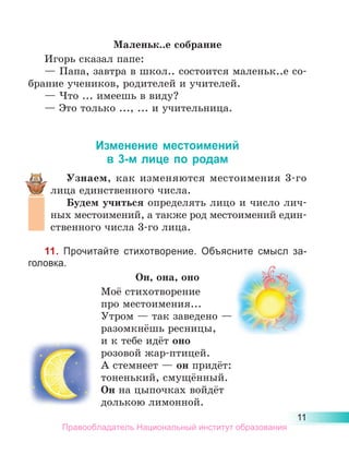 11
Маленьк..е собрание
Игорь сказал папе:
— Папа, завтра в школ.. состоится маленьк..е со-
брание учеников, родителей и учителей.
— Что ... имеешь в виду?
— Это только ..., ... и учительница.
Изменение местоимений
в 3-м лице по родам
Узнаем, как изменяются местоимения 3-го
лица единственного числа.
Будем учиться определять лицо и число лич-
ных местоимений, а также род местоимений един-
ственного числа 3-го лица.
11. Прочитайте стихотворение. Объясните смысл за-
головка.
Он, она, оно
Моё стихотворение
про местоимения...
Утром — так заведено —
разомкнёшь ресницы,
и к тебе идёт оно
розовой жар-птицей.
А стемнеет — он придёт:
тоненький, смущённый.
Он на цыпочках войдёт
долькою лимонной.
Правообладатель Национальный институт образования
 