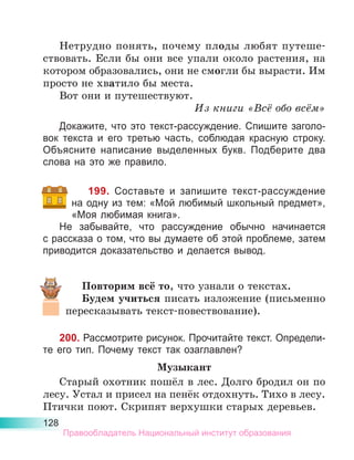 128
Нетрудно понять, почему плоды любят путеше-
ствовать. Если бы они все упали около растения, на
котором образовались, они не смогли бы вырасти. Им
просто не хватило бы места.
Вот они и путешествуют.
Из книги «Всё обо всём»
Докажите, что это текст-рассуждение. Спишите заголо-
вок текста и его третью часть, соблюдая красную строку.
Объясните написание выделенных букв. Подберите два
слова на это же правило.
199. Составьте и запишите текст-рассуждение
на одну из тем: «Мой любимый школьный предмет»,
«Моя любимая книга».
Не забывайте, что рассуждение обычно начинается
с рассказа о том, что вы думаете об этой проблеме, затем
приводится доказательство и делается вывод.
Повторим всё то, что узнали о текстах.
Будем учиться писать изложение (письменно
пересказывать текст-повествование).
200. Рассмотрите рисунок. Прочитайте текст. Определи-
те его тип. Почему текст так озаглавлен?
Музыкант
Старый охотник пошёл в лес. Долго бродил он по
лесу. Устал и присел на пенёк отдохнуть. Тихо в лесу.
Птички поют. Скрипят верхушки старых деревьев.
Правообладатель Национальный институт образования
 