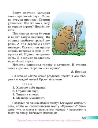 129
Вдруг охотник услыхал
очень красивый звук. Слов-
но струна пропела. Старик
удивился. Кто же это в лесу
на струне играет? Пошёл ис-
кать.
Подкрался из-за ёлочки
и видит такую картину. На
опушке разбитое грозой де-
рево. А под деревом сидит
медведь. Схватил он щепку
лапой, потянул к себе и от-
пустил её. Щепка выпрями-
лась. В воздухе раздались
волшебные звуки.
Медведь наклонил голову и слушает. И старик
тоже слушает. Хорошо поёт щепка!
В. Бианки
На сколько частей можно разделить текст? О чём гово-
рится в каждой части? Прочитайте план.
П л а н
1. Хорошо поёт щепка!
2. Странный звук.
3. Тишина в лесу.
4. Медведь-музыкант.
Подходит ли данный план к тексту? Как нужно изменить
план, чтобы он соответствовал тексту «Музыкант»? Запи­
шите пункты плана в правильном порядке и перескажите
текст по плану. Напишите изложение.
Правообладатель Национальный институт образования
 