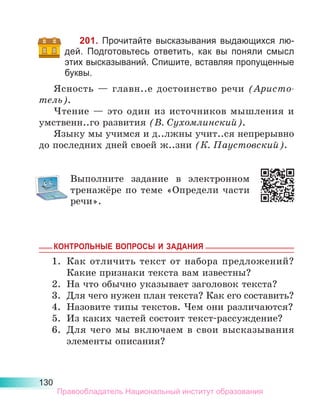 130
201. Прочитайте высказывания выдающихся лю-
дей. Подготовьтесь ответить, как вы поняли смысл
этих высказываний. Спишите, вставляя пропущенные
буквы.
Ясность  — главн..е достоинство речи (Аристо­
тель).
Чтение  — это один из источников мышления и
умственн..го развития (В. Сухомлинский).
Языку мы учимся и д..лжны учит..ся непрерывно
до последних дней своей ж..зни (К. Паустовский).
Выполните задание в электронном
тренажёре по теме «Определи части
речи».
КОНТРОЛЬНЫЕ ВОПРОСЫ И ЗАДАНИЯ
1.	 Как отличить текст от набора предложений?
Какие признаки текста вам известны?
2.	 На что обычно указывает заголовок текста?
3.	 Для чего нужен план текста? Как его составить?
4.	 Назовите типы текстов. Чем они различаются?
5.	 Из каких частей состоит текст-рассуждение?
6.	 Для чего мы включаем в свои высказывания
элементы описания?
Правообладатель Национальный институт образования
 