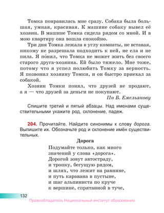 132
Томка понравилась мне сразу. Собака была боль-
шая, умная, красивая. К машине собаку вывел её
хозяин. В машине Томка сидела рядом со мной. И в
мою квартиру она вошла спокойно.
Три дня Томка лежала в углу комнаты, не вставая,
никому не разрешала подходить к ней, не ела и не
пила. Я по́нял, что Томка не может жить без своего
старого друга-хозяина. Ей было тяжело. Мне тоже,
потому что я успел полюбить Томку за верность.
Я позвонил хозяину Томки, и он быстро приехал за
собакой.
Хозяин Томки понял, что друзей не продают,
а я — что друзей за деньги не покупают.
По Б. Емельянову
Спишите третий и пятый абзацы. Над именами суще-
ствительными укажите род, склонение, падеж.
204. Прочитайте. Найдите синонимы к слову дорога.
Выпишите их. Обозначьте род и склонение имён существи-
тельных.
Дорога
Подумайте только, как много
значений у слова «дорога».
Дорогой зовут автостраду,
и тропку, бегущую рядом,
и шлях, что лежит на равнине,
и путь каравана в пустыне,
и шаг альпиниста по круче
к вершине, спрятанной в туче,
Правообладатель Национальный институт образования
 