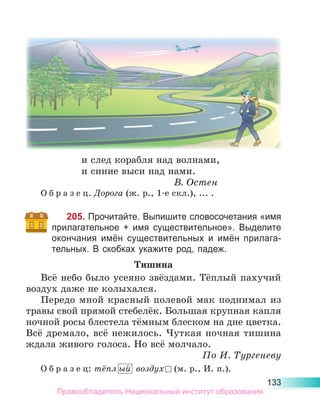 133
и след корабля над волнами,
и синие выси над нами.
В. Остен
О б р а з е ц. Дорога (ж. р., 1-е скл.), ... .
205. Прочитайте. Выпишите словосочетания «имя
прилагательное + имя существительное». Выделите
окончания имён существительных и имён прилага-
тельных. В скобках укажите род, падеж.
Тишина
Всё небо было усеяно звёздами. Тёплый пахучий
воздух даже не колыхался.
Передо мной красный полевой мак поднимал из
травы свой прямой стебелёк. Большая крупная капля
ночной росы блестела тёмным блеском на дне цветка.
Всё дремало, всё нежилось. Чуткая ночная тишина
ждала живого голоса. Но всё молчало.
По И. Тургеневу
О б р а з е ц: тёпл ый  воздух  (м. р., И. п.).
Правообладатель Национальный институт образования
 