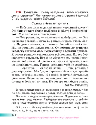 134
206. Прочитайте. Почему найденный цветок показался
детям странным? Что напомнил детям странный цветок?
C чем сравнила цветок бабушка?
Солнце с белыми лучами
— Бабушка, мы за домом нашли странный цветок!
Он напоминает белое колёсико с жёлтой сердцевин-
кой. Мы не знаем его названия.
— Это ромашка, — тихо сказала бабушка. — Она
из моего детства. Когда-то ромашек было очень мно-
го. Людям казалось, что выпал тёплый летний снег.
Мы из ромашек плели венки. От детства до старости
человеку светило маленькое солнце с белыми лучами.
А потом ромашек становилось всё меньше. Их все без­
жалостно срывали. Вот и не уберегли мы родной цве­
ток нашей земли. И цветок стал для вас чужим, слов­
но инопланетянин. Теперь ромашка уже не вернётся.
— Вернётся, — сказали дети. — Одна ромашка
уже вернулась. Мы будем охранять её, а когда придёт
осень, соберём семена. И весной вернутся остальные
ромашки. Люди не знали, что ромашка — маленькое
солнце с белыми лучами. Но теперь они будут знать.
По Ю. Яковлеву
В каких предложениях выражена основная мысль? Как
вы понимаете выражение «выпал тёплый летний снег»?
Выпишите выделенные предложения. Подчеркните глав-
ные члены предложения. Разберите (письменно) употреблён­
ные в предложениях имена прилагательные как часть речи.
О б р а з е ц. Белое (колёсико) — имя прил., н. ф. — бе­
лый, с. р., В. п., ед. ч.; втор. чл. пр.
Правообладатель Национальный институт образования
 