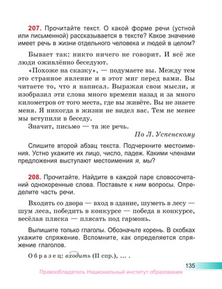 135
207. Прочитайте текст. О какой форме речи (устной
или письменной) рассказывается в тексте? Какое значение
имеет речь в жизни отдельного человека и людей в целом?
Бывает так: никто ничего не говорит. И всё же
люди оживлённо беседуют.
«Похоже на сказку», — подумаете вы. Между тем
это странное явление и в этот миг перед вами. Вы
читаете то, что я написал. Выражая свои мысли, я
изобразил эти слова много времени назад и за много
километров от того места, где вы живёте. Вы не знаете
меня. Я никогда в жизни не видел вас. Тем не менее
мы вступили в беседу.
Значит, письмо — та же речь.
По Л. Успенскому
Спишите второй абзац текста. Подчеркните местоиме-
ния. Устно укажите их лицо, число, падеж. Какими членами
предложения выступают местоимения я, мы?
208. Прочитайте. Найдите в каждой паре словосочета-
ний однокоренные слова. Поставьте к ним вопросы. Опре-
делите часть речи.
Входить со двора — вход в здание, шуметь в лесу —
шум леса, победить в конкурсе — победа в конкурсе,
весёлая пляска — плясать под гармонь.
Выпишите только глаголы. Обозначьте корень. В скобках
укажите спряжение. Вспомните, как определяется спря­
жение глаголов.
О б р а з е ц: входить (II спр.), ... .
Правообладатель Национальный институт образования
 