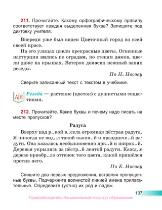 137
211. Прочитайте. Какому орфографическому правилу
соответствует каждая выделенная буква? Запишите под
диктовку учителя.
Впереди уже был виден Цветочный город во всей
своей красе.
На его улицах цвели прекрасные цветы. Огненные
настурции вились по оградам, по стенам домов, цве-
ли даже на крышах. Ветерок доносил нежный запах
резеды.
По Н. Носову
Сверьте записанный текст с текстом в учебнике.
Резеда́ — растение (цветок) с душистыми соцве­
тиями.
212. Прочитайте. Какие буквы и почему надо писать на
месте пропусков?
Радуга
Вверху над р..кой в..села огромная пёстрая радуга.
Я никогда не вид..л такой пышн..й и праздничн..й ра-
дуги. Она казалась необыкновенно ярк..й и широк..й.
Деревья укрылись за пёстр..й лентой радуги. Кажд..е
дерево приобр..ло оттенок того цвета, какой пришёлся
против него.
По Е. Носову
Спишите два первых предложения, вставляя пропущен-
ные буквы. Подчеркните волнистой линией имена прилага-
тельные. Определите (устно) их род и падеж.
Правообладатель Национальный институт образования
 