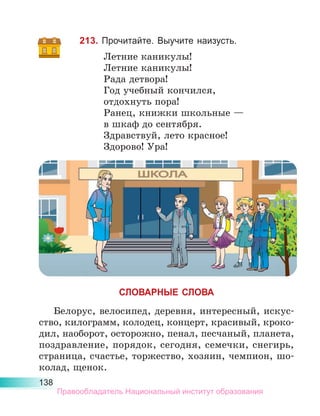138
213. Прочитайте. Выучите наизусть.
Летние каникулы!
Летние каникулы!
Рада детвора!
Год учебный кончился,
отдохнуть пора!
Ранец, книжки школьные —
в шкаф до сентября.
Здравствуй, лето красное!
Здорово! Ура!
СЛОВАРНЫЕ СЛОВА
Белорус, велосипед, деревня, интересный, искус-
ство, килограмм, колодец, концерт, красивый, кроко-
дил, наоборот, осторожно, пенал, песчаный, планета,
поздравление, порядок, сегодня, семечки, снегирь,
страница, счастье, торжество, хозяин, чемпион, шо-
колад, щенок.
Правообладатель Национальный институт образования
 